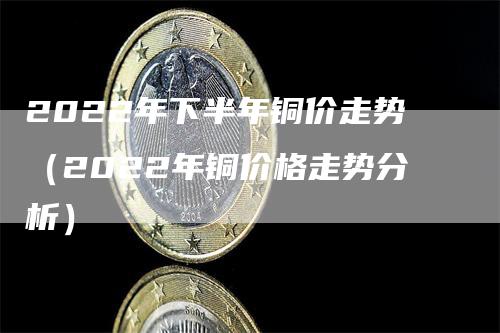 2022年下半年铜价走势（2022年铜价格走势分析）