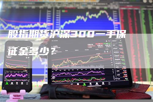 股指期货沪深300一手保证金多少？