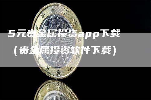 5元贵金属投资app下载（贵金属投资软件下载）