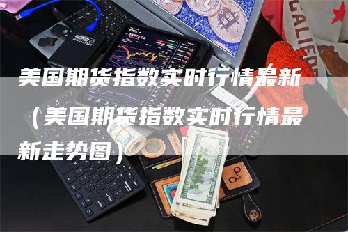 美国期货指数实时行情最新（美国期货指数实时行情最新走势图）