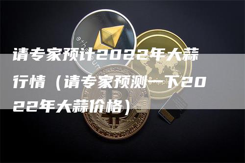 请专家预计2022年大蒜行情（请专家预测一下2022年大蒜价格）