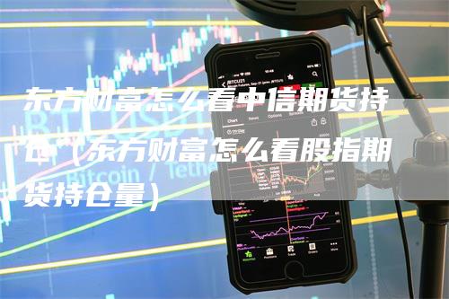 东方财富怎么看中信期货持仓（东方财富怎么看股指期货持仓量）