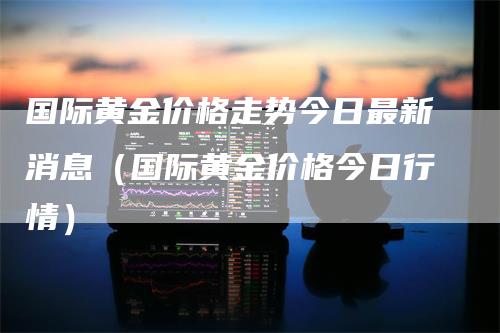 国际黄金价格走势今日最新消息（国际黄金价格今日行情）