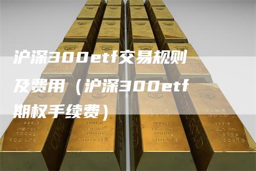 沪深300etf交易规则及费用（沪深300etf期权手续费）