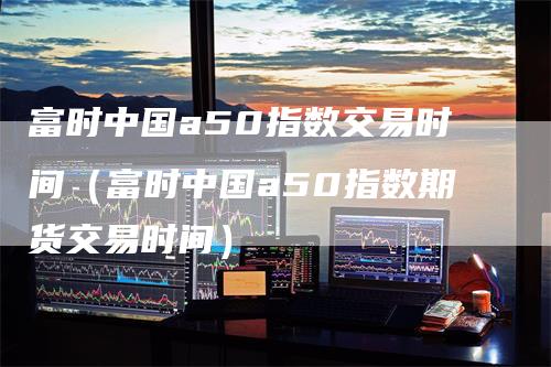 富时中国a50指数交易时间（富时中国a50指数期货交易时间）