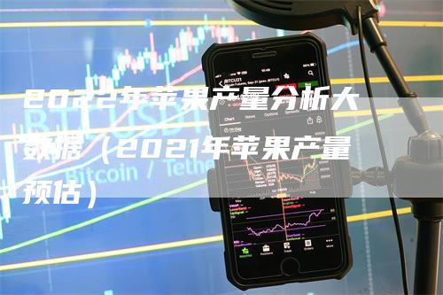 2022年苹果产量分析大数据（2021年苹果产量预估）