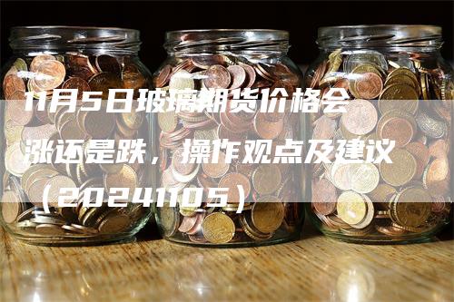 11月5日玻璃期货价格会涨还是跌，操作观点及建议（20241105）