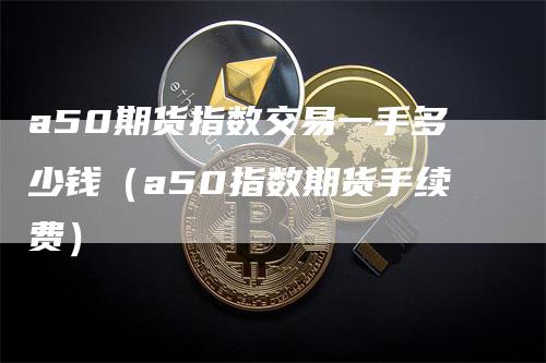 a50期货指数交易一手多少钱（a50指数期货手续费）