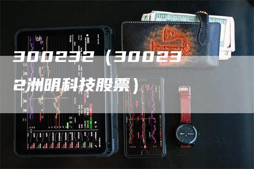 300232（300232洲明科技股票）