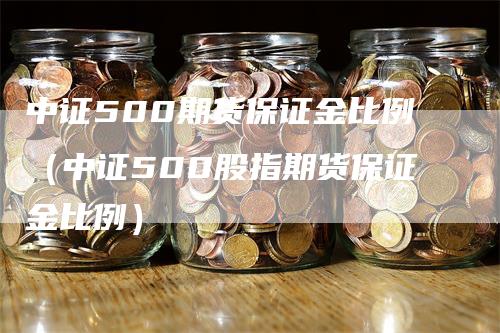 中证500期货保证金比例（中证500股指期货保证金比例）