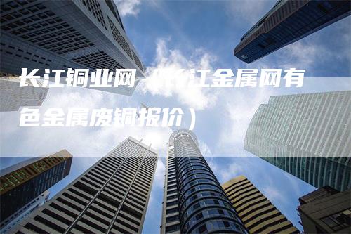 长江铜业网（长江金属网有色金属废铜报价）