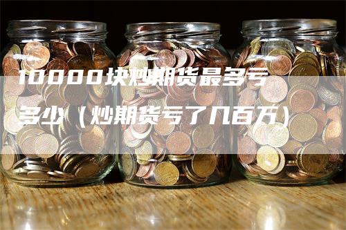 10000块炒期货最多亏多少（炒期货亏了几百万）