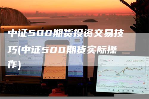 中证500期货投资交易技巧(中证500期货实际操作)