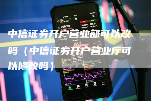 中信证券开户营业部可以改吗（中信证券开户营业厅可以修改吗）