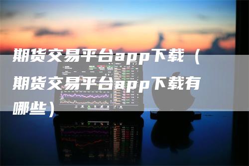 期货交易平台app下载（期货交易平台app下载有哪些）