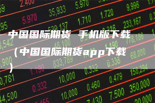 中国国际期货 手机版下载（中国国际期货app下载）