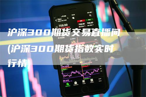 沪深300期货交易直播间(沪深300期货指数实时行情)