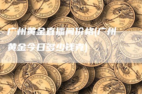 广州黄金直播间价格(广州黄金今日多少钱克)