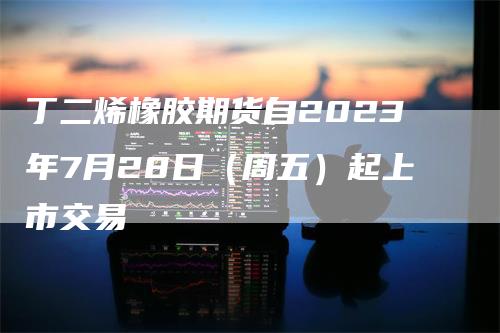 丁二烯橡胶期货自2023年7月28日（周五）起上市交易