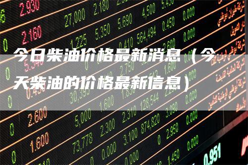 今日柴油价格最新消息（今天柴油的价格最新信息）