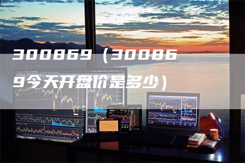 300869（300869今天开盘价是多少）