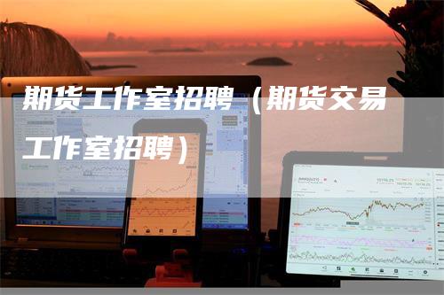 期货工作室招聘（期货交易工作室招聘）