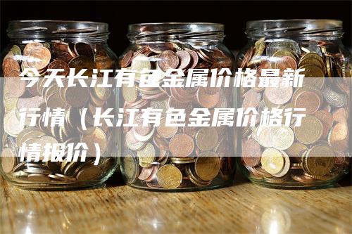 今天长江有色金属价格最新行情（长江有色金属价格行情报价）