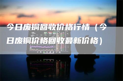 今日废铜回收价格行情（今日废铜价格回收最新价格）