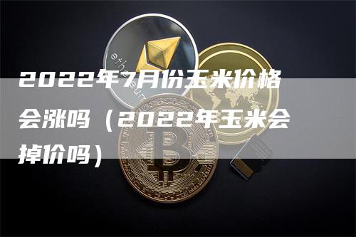 2022年7月份玉米价格会涨吗（2022年玉米会掉价吗）