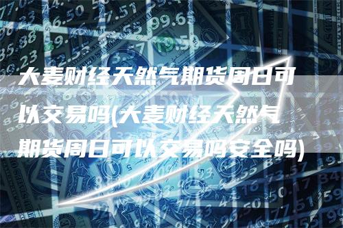 大麦财经天然气期货周日可以交易吗(大麦财经天然气期货周日可以交易吗安全吗)