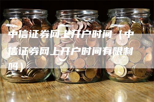 中信证券网上开户时间（中信证券网上开户时间有限制吗）