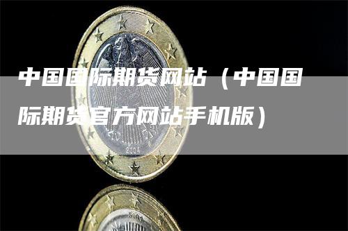 中国国际期货网站（中国国际期货官方网站手机版）