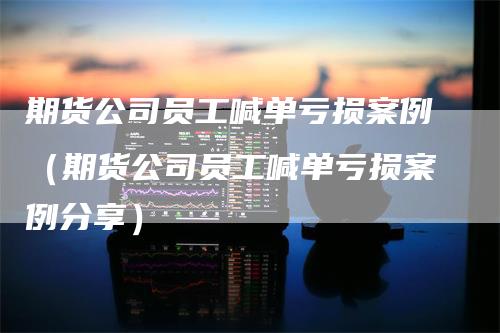 期货公司员工喊单亏损案例（期货公司员工喊单亏损案例分享）