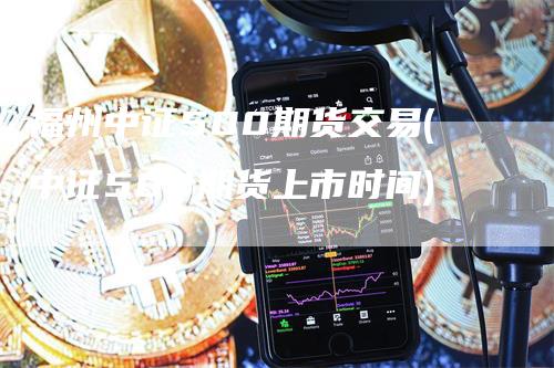 福州中证500期货交易(中证500期货上市时间)