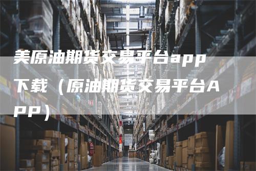 美原油期货交易平台app下载（原油期货交易平台APP）