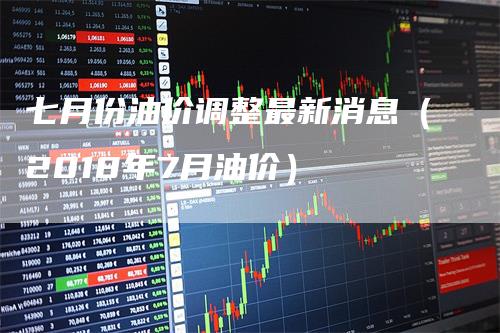 七月份油价调整最新消息（2018年7月油价）