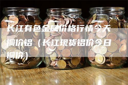 长江有色金属价格行情今天铜价铝（长江现货铝价今日铜价）