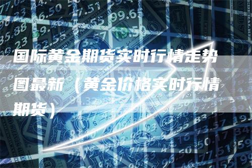 国际黄金期货实时行情走势图最新（黄金价格实时行情期货）