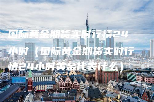 国际黄金期货实时行情24小时（国际黄金期货实时行情24小时黄金代表什么）