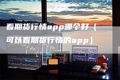 看期货行情app哪个好（可以看期货行情的app）