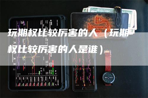 玩期权比较厉害的人（玩期权比较厉害的人是谁）