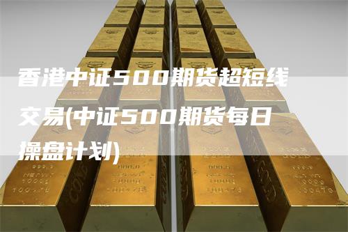 香港中证500期货超短线交易(中证500期货每日操盘计划)