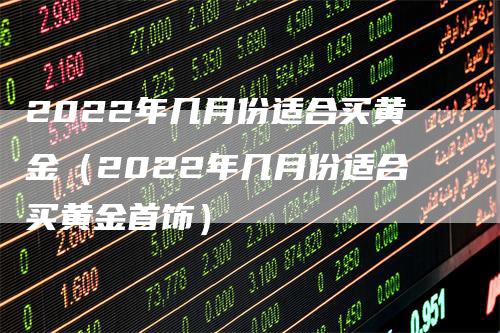 2022年几月份适合买黄金（2022年几月份适合买黄金首饰）