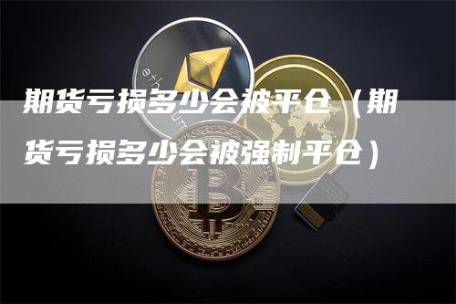 期货亏损多少会被平仓（期货亏损多少会被强制平仓）