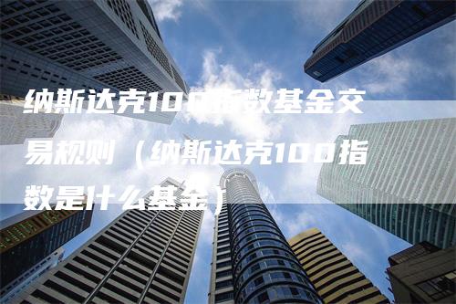 纳斯达克100指数基金交易规则（纳斯达克100指数是什么基金）