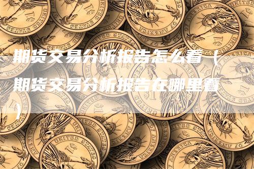 期货交易分析报告怎么看（期货交易分析报告在哪里看）