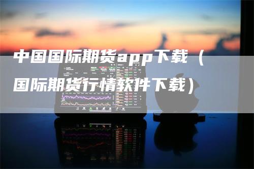 中国国际期货app下载（国际期货行情软件下载）