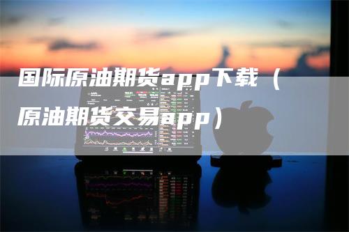 国际原油期货app下载（原油期货交易app）