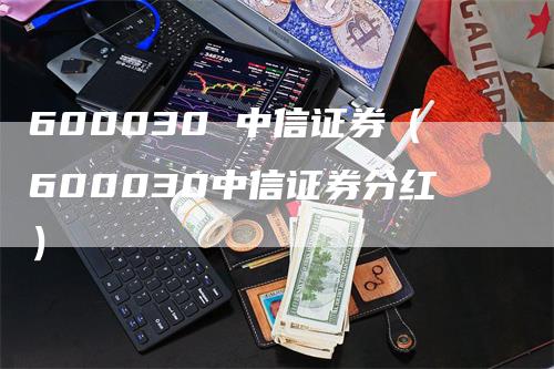 600030 中信证券（600030中信证券分红）