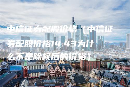 中信证券配股价格（中信证券配股价格14.43为什么不是除权后的价格）